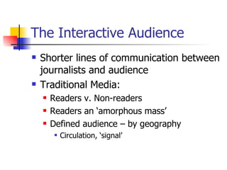 The Interactive Audience Shorter lines of communication between journalists and audience Traditional Media: Readers v. Non-readers Readers an ‘amorphous mass’ Defined audience – by geography Circulation, ‘signal’ 
