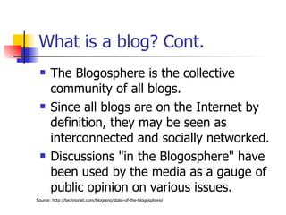 What is a blog? Cont. The Blogosphere is the collective community of all blogs.  Since all blogs are on the Internet by definition, they may be seen as interconnected and socially networked. Discussions "in the Blogosphere" have been used by the media as a gauge of public opinion on various issues. Source: http://technorati.com/blogging/state-of-the-blogosphere/ 