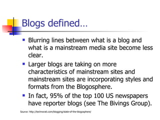 Blogs defined… Blurring lines between what is a blog and what is a mainstream media site become less clear.  Larger blogs are taking on more characteristics of mainstream sites and mainstream sites are incorporating styles and formats from the Blogosphere.  In fact, 95% of the top 100 US newspapers have reporter blogs (see The Bivings Group).  Source: http://technorati.com/blogging/state-of-the-blogosphere/ 