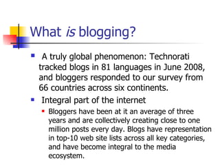 What  is  blogging?  A truly global phenomenon: Technorati tracked blogs in 81 languages in June 2008, and bloggers responded to our survey from 66 countries across six continents. Integral part of the internet Bloggers have been at it an average of three years and are collectively creating close to one million posts every day. Blogs have representation in top-10 web site lists across all key categories, and have become integral to the media ecosystem. 
