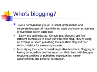 Who’s blogging?  Not a homogenous group: Personal, professional, and corporate bloggers all have differing goals and cover an average of five topics within each blog. Savvy and sophisticated: On average, bloggers use five different techniques to drive traffic to their blog. They’re using an average of seven publishing tools on their blog and four distinct metrics for measuring success. Intensifying their efforts based on positive feedback: Blogging is having an incredibly positive impact on their lives, with bloggers receiving speaking or publishing opportunities, career advancement, and personal satisfaction. 
