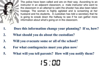 The police have been called and are on their way. According to an 
instructor in an adjacent classroom, a male instructor who went to 
the classroom in an attempt to calm the shooter has also been taken 
hostage. The woman is highly agitated and is screaming at her 
husband and his students. A custodian has told a secretary that he 
is going to sneak down the hallway to see if he can gather more 
information about what’s going on in the classroom. 
1. Does this information change your planning? If so, how? 
2. What should you do about the custodian? 
3. Will you evacuate some or all of the school? 
4. For what contingencies must you plan now/ 
5. What will you tell parents? How will you notify them? 
 