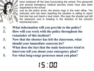 The police and a hostage negotiator have arrived at the scene. They 
have cordoned off the area surrounding the school. Fire personnel 
and several emergency medical services crews have also been 
dispatched to the school. 
Just as the police arrive, the phone rings in the main office. The 
instructor who has been reporting the situation is calling to report 
that she has just heard a loud crash. She says the shooter just left 
the classroom and is heading in the direction of the school’s 
mechanical room. 
1. What information will you provide to the police? 
2. How will you work with the police throughout the 
remainder of this incident? 
3. Now that the shooter has left the classroom, what 
should your immediate concerns be? 
4. What does the fact that the male instructor tried to 
intervene tell you about your emergency plan? 
5. For what long-range processes must you plan? 
 