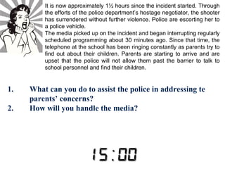 It is now approximately 1½ hours since the incident started. Through 
the efforts of the police department’s hostage negotiator, the shooter 
has surrendered without further violence. Police are escorting her to 
a police vehicle. 
The media picked up on the incident and began interrupting regularly 
scheduled programming about 30 minutes ago. Since that time, the 
telephone at the school has been ringing constantly as parents try to 
find out about their children. Parents are starting to arrive and are 
upset that the police will not allow them past the barrier to talk to 
school personnel and find their children. 
1. What can you do to assist the police in addressing te 
parents’ concerns? 
2. How will you handle the media? 
 