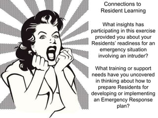 Connections to 
Resident Learning 
What insights has 
participating in this exercise 
provided you about your 
Residents’ readiness for an 
emergency situation 
involving an intruder? 
What training or support 
needs have you uncovered 
in thinking about how to 
prepare Residents for 
developing or implementing 
an Emergency Response 
plan? 
 
