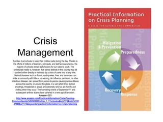 Crisis 
Management 
Families trust schools to keep their children safe during the day. Thanks to 
the efforts of millions of teachers, principals, and staff across America, the 
majority of schools remain safe havens for our nation’s youth. The 
unfortunate reality is, however, that school districts in this country may be 
touched either directly or indirectly by a crisis of some kind at any time. 
Natural disasters such as floods, earthquakes, fires, and tornadoes can 
strike a community with little or no warning. An influenza pandemic, or other 
infectious disease, can spread from person-to-person causing serious illness 
across the country, or around the globe, in a very short time. School 
shootings, threatened or actual, are extremely rare but are horrific and 
chilling when they occur. The harrowing events of September 11 and 
subsequent anthrax scares have ushered in a new age of terrorism. 
Amazon - $21 
http://www.amazon.com/Practical-Information-Crisis-Planning- 
Communities/dp/1492883565/ref=sr_1_1?s=books&ie=UTF8&qid=14105 
47583&sr=1-1&keywords=practical+information+on+crisis+planning 
 