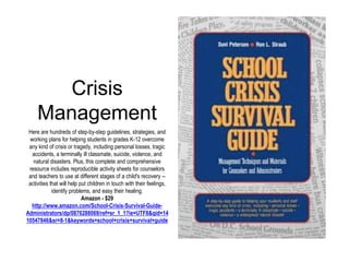 Crisis 
Management 
Here are hundreds of step-by-step guidelines, strategies, and 
working plans for helping students in grades K-12 overcome 
any kind of crisis or tragedy, including personal losses, tragic 
accidents, a terminally ill classmate, suicide, violence, and 
natural disasters. Plus, this complete and comprehensive 
resource includes reproducible activity sheets for counselors 
and teachers to use at different stages of a child's recovery -- 
activities that will help put children in touch with their feelings, 
identify problems, and easy their healing. 
Amazon - $29 
http://www.amazon.com/School-Crisis-Survival-Guide- 
Administrators/dp/0876288069/ref=sr_1_1?ie=UTF8&qid=14 
10547846&sr=8-1&keywords=school+crisis+survival+guide 
 