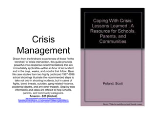 Crisis 
Management 
Drawn from the firsthand experiences of those "in the 
trenches" of crisis intervention, this guide provides 
powerful crisis response recommendations that are 
immediately applicable--within an hour of an incident 
and in the days, weeks, and months that follow. Real-life 
case studies from two highly publicized 1997-1998 
school shootings illustrate the recommended steps to 
take not only in shooting incidents, but in cases of 
fights, bomb threats, suicides, gang-related violance, 
accidental deaths, and any other tragedy. Step-by-step 
information and ideas are offered to help schools, 
parents, and community caregivers. 
Amazon - $25 (limited) 
http://www.amazon.com/Coping-Crisis-Lessons-Scott- 
Poland/dp/1570352186/ref=sr_1_1?s=books&ie=UTF8&qid=1410547358&sr=1- 
1&keywords=Coping+with+Crisis%3A+Lessons+Learned+%28Paperback%29 
 