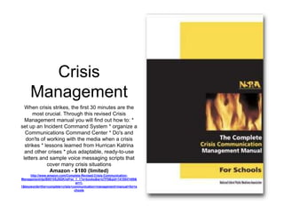 Crisis 
Management 
When crisis strikes, the first 30 minutes are the 
most crucial. Through this revised Crisis 
Management manual you will find out how to: * 
set up an Incident Command System * organize a 
Communications Command Center * Do's and 
don'ts of working with the media when a crisis 
strikes * lessons learned from Hurrican Katrina 
and other crises * plus adaptable, ready-to-use 
letters and sample voice messaging scripts that 
cover many crisis situations 
Amazon - $180 (limited) 
http://www.amazon.com/Complete-Revised-Crisis-Communication- 
Management/dp/B001V8J5GK/ref=sr_1_1?s=books&ie=UTF8&qid=1410547459& 
sr=1- 
1&keywords=the+complete+crisis+communication+management+manual+for+s 
chools 
 