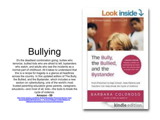 Bullying 
It's the deadliest combination going: bullies who 
terrorize, bullied kids who are afraid to tell, bystanders 
who watch, and adults who see the incidents as a 
normal part of childhood. All it takes to understand that 
this is a recipe for tragedy is a glance at headlines 
across the country. In this updated edition of The Bully, 
the Bullied, and the Bystander, which includes a new 
section on cyberbullying, one of the world's most 
trusted parenting educators gives parents, caregivers, 
educators—and most of all, kids—the tools to break the 
cycle of violence. 
Amazon - $9 
http://www.amazon.com/Bully-Bullied-Bystander-Preschool-School--How-ebook/ 
dp/B003JBHVUE/ref=sr_1_14?ie=UTF8&qid=1410547904&sr=8- 
14&keywords=bullying+for+school+administrators 
 