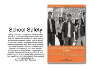 School Safety 
Getting Classroom Management RIGHT provides 
resources specifically designed for teachers who 
work with adolescents and want to create learning 
environments that foster fairness, mutual respect, 
student accountability, and self-discipline. It offers 
research-based tools, skills, and guiding principles 
that enable secondary teachers to organize and 
manage their classrooms for optimal learning; 
prevent most disruptive behaviors; diagnose and 
respond to problematic behaviors efficiently; and 
provide the right kinds of accountable consequences 
and supportive interventions that will help reluctant 
and resistant students. 
New Leader Core Resource 
 