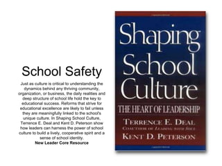 School Safety 
Just as culture is critical to understanding the 
dynamics behind any thriving community, 
organization, or business, the daily realities and 
deep structure of school life hold the key to 
educational success. Reforms that strive for 
educational excellence are likely to fail unless 
they are meaningfully linked to the school's 
unique culture. In Shaping School Culture, 
Terrence E. Deal and Kent D. Peterson show 
how leaders can harness the power of school 
culture to build a lively, cooperative spirit and a 
sense of school identity. 
New Leader Core Resource 
 