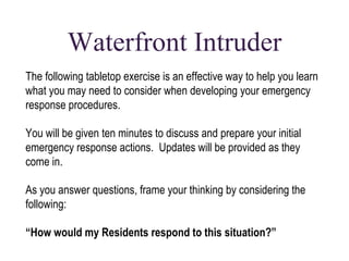 Waterfront Intruder 
The following tabletop exercise is an effective way to help you learn 
what you may need to consider when developing your emergency 
response procedures. 
You will be given ten minutes to discuss and prepare your initial 
emergency response actions. Updates will be provided as they 
come in. 
As you answer questions, frame your thinking by considering the 
following: 
“How would my Residents respond to this situation?” 
 