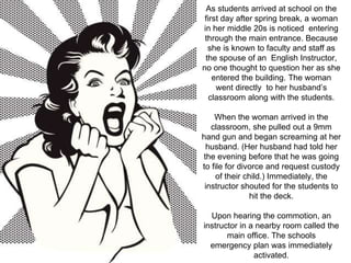 As students arrived at school on the 
first day after spring break, a woman 
in her middle 20s is noticed entering 
through the main entrance. Because 
she is known to faculty and staff as 
the spouse of an English Instructor, 
no one thought to question her as she 
entered the building. The woman 
went directly to her husband’s 
classroom along with the students. 
When the woman arrived in the 
classroom, she pulled out a 9mm 
hand gun and began screaming at her 
husband. (Her husband had told her 
the evening before that he was going 
to file for divorce and request custody 
of their child.) Immediately, the 
instructor shouted for the students to 
hit the deck. 
Upon hearing the commotion, an 
instructor in a nearby room called the 
main office. The schools 
emergency plan was immediately 
activated. 
 