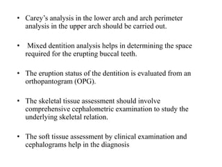 • Carey’s analysis in the lower arch and arch perimeter
analysis in the upper arch should be carried out.
• Mixed dentition analysis helps in determining the space
required for the erupting buccal teeth.
• The eruption status of the dentition is evaluated from an
orthopantogram (OPG).
• The skeletal tissue assessment should involve
comprehensive cephalometric examination to study the
underlying skeletal relation.
• The soft tissue assessment by clinical examination and
cephalograms help in the diagnosis
 