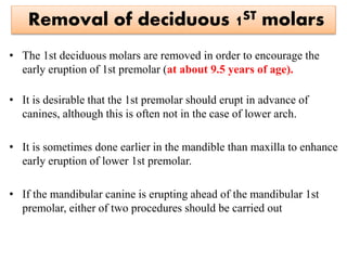Removal of deciduous 1ST molars
• The 1st deciduous molars are removed in order to encourage the
early eruption of 1st premolar (at about 9.5 years of age).
• It is desirable that the 1st premolar should erupt in advance of
canines, although this is often not in the case of lower arch.
• It is sometimes done earlier in the mandible than maxilla to enhance
early eruption of lower 1st premolar.
• If the mandibular canine is erupting ahead of the mandibular 1st
premolar, either of two procedures should be carried out
 