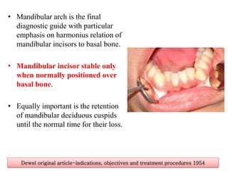 • Mandibular arch is the final
diagnostic guide with particular
emphasis on harmonius relation of
mandibular incisors to basal bone.
• Mandibular incisor stable only
when normally positioned over
basal bone.
• Equally important is the retention
of mandibular deciduous cuspids
until the normal time for their loss.
Dewel original article-indications, objectives and treatment procedures 1954
 
