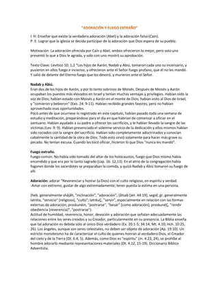 I. H: Enseñar que existe la verdadera adoración (Abel) y la adoración falsa (Caín).
P. E: Lograr que la iglesia se decida participar de la adoración que Dios espera de su pueblo.
Motivación: La adoración ofrecida por Caín y Abel, ambos ofrecieron lo mejor, pero solo uno
presentó lo que a Dios le agrada, y solo con uno mostró su aprobación.
Texto Clave: Levítico 10: 1,2 “Los hijos de Aarón, Nadab y Abiú, tomaron cada uno su incensario, y
pusieron en ellos fuego e incienso, y ofrecieron ante el Señor fuego profano, que él no les mandó.
Y salió de delante del Eterno fuego que los devoró, y murieron ante el Señor.
Nadab y Abiú.
Eran dos de los hijos de Aarón, y por lo tanto sobrinos de Moisés. Después de Moisés y Aarón
ocupaban los puestos más elevados en Israel y tenían muchas ventajas y privilegios. Habían oído la
voz de Dios; habían estado con Moisés y Aarón en el monte de Dios; habían visto al Dios de Israel,
y "comieron y bebieron" (Exo. 24: 9-11). Habían recibido grandes favores; pero no habían
aprovechado esas oportunidades.
Poco antes de que ocurriese lo registrado en este capítulo, habían pasado toda una semana de
estudio y meditación, preparándose para el día en que habrían de comenzar a oficiar en el
santuario. Habían ayudado a su padre a ofrecer los sacrificios, y le habían llevado la sangre de las
víctimas (Lev. 9: 9). Habían presenciado el solemne servicio de la dedicación y ellos mismos habían
sido rociados con la sangre del sacrificio. Habían sido completamente adoctrinados y conocían
cabalmente la santidad de la obra de Dios. Todo esto sirvió solamente para hacer más grave su
pecado. No tenían excusa. Cuando les tocó oficiar, hicieron lo que Dios "nunca les mandó".
Fuego extraño.
Fuego común. No había sido tomado del altar de los holocaustos, fuego que Dios mismo había
encendido y que era por lo tanto sagrado (cap. 16: 12,13). En el atrio de la congregación había
fogones donde los sacerdotes se preparaban la comida, y quizá Nadab y Abiú tomaron su fuego de
allí.
Adoración: adorar “Reverenciar y honrar (a Dios) con el culto religioso, en espíritu y verdad.
-Amar con extremo; gustar de algo extremadamente; tener puesta la estima en una persona.
(heb. generalmente shâjâh, "inclinación", "adoración"; {âtsab [Jer. 44:19]; segid; gr. generalmente
latréia, "servicio" [religioso], "culto"; latréuÇ, "servir", especialmente en relación con las formas
externas de adoración; proskunéin, "postrarse", "besar" [como adoración]; proskunéÇ, "rendir
obediencia [reverencia]", "postrarse").
Actitud de humildad, reverencia, honor, devoción y adoración que señalan adecuadamente las
relaciones entre los seres creados y su Creador, particularmente en su presencia. La Biblia enseña
que tal adoración es debida sólo al único Dios verdadero (Ex. 20:1-5; 34:14; Mt. 4:10; Hch. 10:25,
26). Los ángeles, aunque son seres celestiales, no deben ser objeto de adoración (Ap. 19:10). Un
estricto monoteísmo ha de caracterizar el culto de quienes honran al verdadero Dios, el Creador
del cielo y de la Tierra (Dt. 6:4, 5). Además, como Dios es "espíritu" (Jn. 4:23, 24), se prohíbe al
hombre adorarlo mediante representaciones materiales (Dt. 4:12, 15-19). Diccionario Bíblico
Adventista.
 