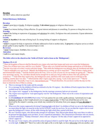 Devotion
All NKJV unless otherwise specified
Oxford Dictionary Definitions
Devotion
• noun 1 great love or loyalty. 2 religious worship. 3 (devotions) prayers or religious observances.
Love
• noun 1 an intense feeling of deep affection. 2 a great interest and pleasure in something. 3 a person or thing that one loves.
Worship
• noun 1 the feeling or expression of reverence and adoration for a deity. 2 religious rites and ceremonies. 3 great admiration
or devotion.
Loyalty
• noun (pl. loyalties) 1 the state of being loyal. 2 a strong feeling of support or allegiance.
Prayer
• noun 1 a request for help or expression of thanks addressed to God or another deity. 2 (prayers) a religious service at which
people gather to pray together. 3 an earnest hope or wish.
Reverence
• noun 1 deep respect. 2 archaic a bow or curtsy.
Adoration
• verb love and respect deeply.
The bible refers to the church as the ‘bride of Christ’ and to Jesus as the ‘Bridegroom’.
Matthew 25 v1-13
1
“Then the kingdom of heaven shall be likened to ten virgins who took their lamps and went out to meet the bridegroom.
2
“Now five of them were wise, and five were foolish. 3
“Those who were foolish took their lamps and took no oil with them,
4
“but the wise took oil in their vessels with their lamps. 5
“But while the bridegroom was delayed, they all slumbered and slept.
6
“And at midnight a cry was heard: ‘Behold, the bridegroom is coming; go out to meet him!’ 7
“Then all those virgins arose
and trimmed their lamps. 8
“And the foolish said to the wise, ‘Give us some of your oil, for our lamps are going out.’ 9
“But the
wise answered, saying, ‘No, lest there should not be enough for us and you; but go rather to those who sell, and buy for
yourselves.’ 10
“And while they went to buy, the bridegroom came, and those who were ready went in with him to the
wedding; and the door was shut. 11
“Afterward the other virgins came also, saying, ‘Lord, Lord, open to us!’ 12
“But he
answered and said, ‘Assuredly, I say to you, I do not know you.’ 13
“Watch therefore, for you know neither the day nor the
hour in which the Son of Man is coming.
 This is a message for the ready and the unready.
 It is a message for the children of God (as referred to by the 10 virgins) – the children of God (virgins) have their sins
washed away by the blood of Jesus.
 The virgins were ‘engaged’ to the bridegroom, but the marriage ceremony had not yet occurred.
 The virgins were required to ‘wait upon/eagerly wait for’ the bridegroom. There was to be a sense of expectation and
excitement.
 In 2 Corinthians 11 v2-3 (NIV) Paul writes “v2 I am jealous for you with a godly jealousy. I promised you to one
husband, to Christ, so that I might present you as a pure virgin to him. V3 But I am afraid that just as Eve was
deceived by the serpent’s cunning, your minds may somehow be led astray from your sincere and pure devotion to
Christ.”
 What were the virgins supposed to be doing? Carrying light with them! As children of God, we are to be light bearers,
we must shine the light, we must be in the service of God’s work for our lives. So we see that the virgins were to wait
upon the bridegroom’s return, all the while shining the light which they carried with them.
 We see 5 foolish virgins, who did not take enough oil with them. They did not plan ahead, they were there in order to
be present but their hearts were not there. It was a superficial attendance. This characterizes Christians who are merely
in church attendance, “Sunday Christians”, those who are ‘religious’ for the sake of man’s approval as opposed to
Christ’s approval.
 We also see 5 wise virgins, who carried the extra oil (grace) which is used for light. We are to live in the light as Jesus
is in the light. 1 John 1v7 “7
But if we walk in the light as He is in the light, we have fellowship with one another, and
 