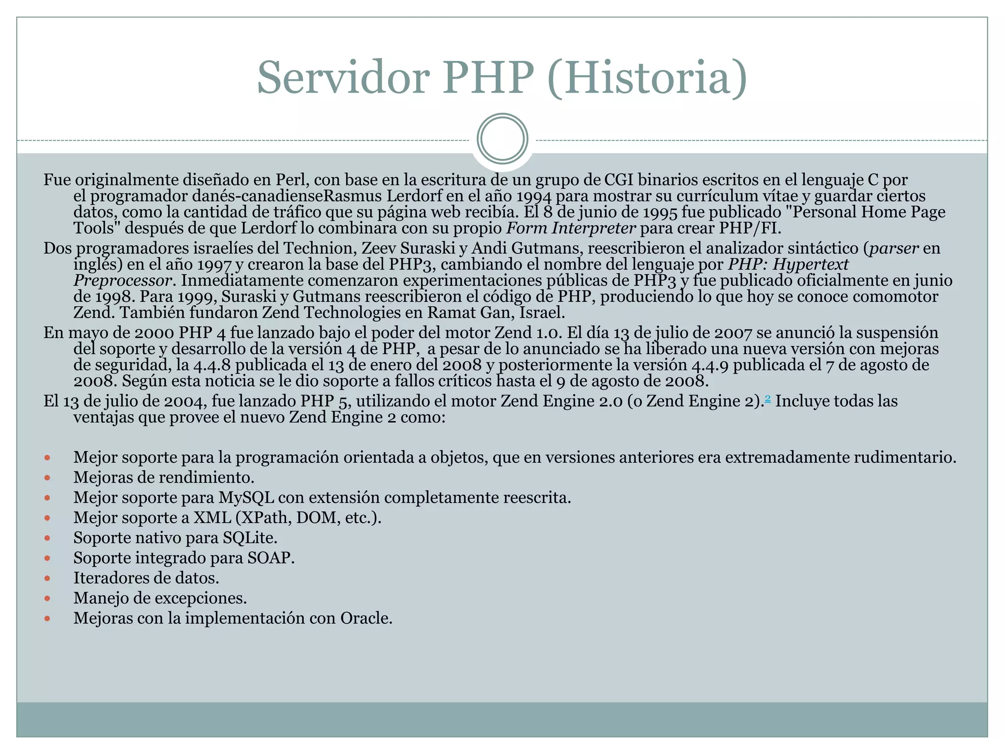 Servidor PHP (Historia)
Fue originalmente diseñado en Perl, con base en la escritura de un grupo de CGI binarios escritos en el lenguaje C por
el programador danés-canadienseRasmus Lerdorf en el año 1994 para mostrar su currículum vítae y guardar ciertos
datos, como la cantidad de tráfico que su página web recibía. El 8 de junio de 1995 fue publicado "Personal Home Page
Tools" después de que Lerdorf lo combinara con su propio Form Interpreter para crear PHP/FI.
Dos programadores israelíes del Technion, Zeev Suraski y Andi Gutmans, reescribieron el analizador sintáctico (parser en
inglés) en el año 1997 y crearon la base del PHP3, cambiando el nombre del lenguaje por PHP: Hypertext
Preprocessor. Inmediatamente comenzaron experimentaciones públicas de PHP3 y fue publicado oficialmente en junio
de 1998. Para 1999, Suraski y Gutmans reescribieron el código de PHP, produciendo lo que hoy se conoce comomotor
Zend. También fundaron Zend Technologies en Ramat Gan, Israel.
En mayo de 2000 PHP 4 fue lanzado bajo el poder del motor Zend 1.0. El día 13 de julio de 2007 se anunció la suspensión
del soporte y desarrollo de la versión 4 de PHP, a pesar de lo anunciado se ha liberado una nueva versión con mejoras
de seguridad, la 4.4.8 publicada el 13 de enero del 2008 y posteriormente la versión 4.4.9 publicada el 7 de agosto de
2008. Según esta noticia se le dio soporte a fallos críticos hasta el 9 de agosto de 2008.
El 13 de julio de 2004, fue lanzado PHP 5, utilizando el motor Zend Engine 2.0 (o Zend Engine 2).2 Incluye todas las
ventajas que provee el nuevo Zend Engine 2 como:
 Mejor soporte para la programación orientada a objetos, que en versiones anteriores era extremadamente rudimentario.
 Mejoras de rendimiento.
 Mejor soporte para MySQL con extensión completamente reescrita.
 Mejor soporte a XML (XPath, DOM, etc.).
 Soporte nativo para SQLite.
 Soporte integrado para SOAP.
 Iteradores de datos.
 Manejo de excepciones.
 Mejoras con la implementación con Oracle.
 