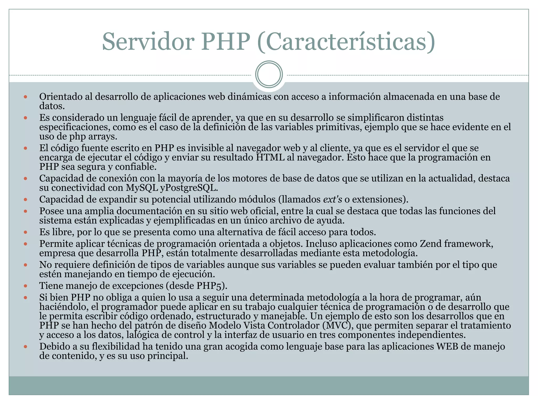 Servidor PHP (Características)
 Orientado al desarrollo de aplicaciones web dinámicas con acceso a información almacenada en una base de
datos.
 Es considerado un lenguaje fácil de aprender, ya que en su desarrollo se simplificaron distintas
especificaciones, como es el caso de la definición de las variables primitivas, ejemplo que se hace evidente en el
uso de php arrays.
 El código fuente escrito en PHP es invisible al navegador web y al cliente, ya que es el servidor el que se
encarga de ejecutar el código y enviar su resultado HTML al navegador. Esto hace que la programación en
PHP sea segura y confiable.
 Capacidad de conexión con la mayoría de los motores de base de datos que se utilizan en la actualidad, destaca
su conectividad con MySQL yPostgreSQL.
 Capacidad de expandir su potencial utilizando módulos (llamados ext's o extensiones).
 Posee una amplia documentación en su sitio web oficial, entre la cual se destaca que todas las funciones del
sistema están explicadas y ejemplificadas en un único archivo de ayuda.
 Es libre, por lo que se presenta como una alternativa de fácil acceso para todos.
 Permite aplicar técnicas de programación orientada a objetos. Incluso aplicaciones como Zend framework,
empresa que desarrolla PHP, están totalmente desarrolladas mediante esta metodología.
 No requiere definición de tipos de variables aunque sus variables se pueden evaluar también por el tipo que
estén manejando en tiempo de ejecución.
 Tiene manejo de excepciones (desde PHP5).
 Si bien PHP no obliga a quien lo usa a seguir una determinada metodología a la hora de programar, aún
haciéndolo, el programador puede aplicar en su trabajo cualquier técnica de programación o de desarrollo que
le permita escribir código ordenado, estructurado y manejable. Un ejemplo de esto son los desarrollos que en
PHP se han hecho del patrón de diseño Modelo Vista Controlador (MVC), que permiten separar el tratamiento
y acceso a los datos, lalógica de control y la interfaz de usuario en tres componentes independientes.
 Debido a su flexibilidad ha tenido una gran acogida como lenguaje base para las aplicaciones WEB de manejo
de contenido, y es su uso principal.
 