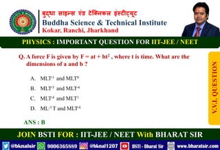 बुद्धा साइन्स एंड टेक्निकल इंस्टीट्यूट
Buddha Science & Technical Institute
Kokar, Ranchi, Jharkhand
JOIN BSTI FOR : IIT-JEE / NEET With BHARAT SIR
PHYSICS : IMPORTANT QUESTION FOR IIT-JEE / NEET
Q. A force F is given by F = at + bt2 , where t is time. What are the
dimensions of a and b ?
A. MLT-1 and MLT0
B. MLT-3 and MLT-4
C. MLT-4 and MLT1
D. ML-3 T and MLT-4
ANS : B
V.V.I.
QUESTION
 