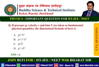 बुद्धा साइन्स एंड टेक्निकल इंस्टीट्यूट
Buddha Science & Technical Institute
Kokar, Ranchi, Jharkhand
JOIN BSTI FOR : IIT-JEE / NEET With BHARAT SIR
PHYSICS : IMPORTANT QUESTION FOR IIT-JEE / NEET
Q. If pressure p, velocity v and time T are taken as fundamental
physical quantities, the dimensional formula of force is
A. pv2 T2
B. p-1 v2 T2
C. pvT2
D. p-1 vT2
ANS : A
V.V.I.
QUESTION
 