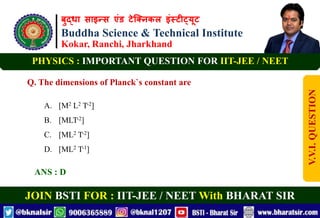 बुद्धा साइन्स एंड टेक्निकल इंस्टीट्यूट
Buddha Science & Technical Institute
Kokar, Ranchi, Jharkhand
JOIN BSTI FOR : IIT-JEE / NEET With BHARAT SIR
PHYSICS : IMPORTANT QUESTION FOR IIT-JEE / NEET
Q. The dimensions of Planck`s constant are
A. [M2 L2 T-2]
B. [MLT-2]
C. [ML2 T-2]
D. [ML2 T-1]
ANS : D
V.V.I.
QUESTION
 