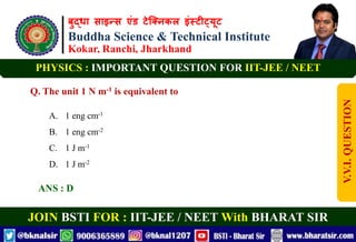बुद्धा साइन्स एंड टेक्निकल इंस्टीट्यूट
Buddha Science & Technical Institute
Kokar, Ranchi, Jharkhand
JOIN BSTI FOR : IIT-JEE / NEET With BHARAT SIR
PHYSICS : IMPORTANT QUESTION FOR IIT-JEE / NEET
Q. The unit 1 N m-1 is equivalent to
A. 1 eng cm-1
B. 1 eng cm-2
C. 1 J m-1
D. 1 J m-2
ANS : D
V.V.I.
QUESTION
 