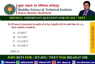 बुद्धा साइन्स एंड टेक्निकल इंस्टीट्यूट
Buddha Science & Technical Institute
Kokar, Ranchi, Jharkhand
JOIN BSTI FOR : IIT-JEE / NEET With BHARAT SIR
PHYSICS : IMPORTANT QUESTION FOR IIT-JEE / NEET
Q. If mass is measure in units of α kg, length in β m and time in γ s,
then calorie would be
A. 4.2 αβ2γ-2
B. 4.2 α-1β2γ2
C. 4.2 α-1β-2γ2
D. 4.2 α-2β-1γ-2
ANS : C
V.V.I.
QUESTION
 