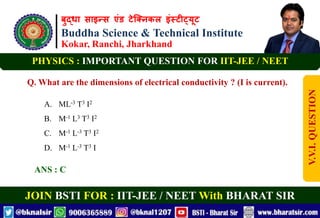 बुद्धा साइन्स एंड टेक्निकल इंस्टीट्यूट
Buddha Science & Technical Institute
Kokar, Ranchi, Jharkhand
JOIN BSTI FOR : IIT-JEE / NEET With BHARAT SIR
PHYSICS : IMPORTANT QUESTION FOR IIT-JEE / NEET
Q. What are the dimensions of electrical conductivity ? (I is current).
A. ML-3 T3 I2
B. M-1 L3 T3 I2
C. M-1 L-3 T3 I2
D. M-1 L-3 T3 I
ANS : C
V.V.I.
QUESTION
 