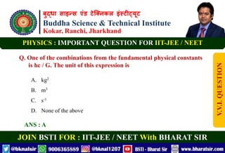 बुद्धा साइन्स एंड टेक्निकल इंस्टीट्यूट
Buddha Science & Technical Institute
Kokar, Ranchi, Jharkhand
JOIN BSTI FOR : IIT-JEE / NEET With BHARAT SIR
PHYSICS : IMPORTANT QUESTION FOR IIT-JEE / NEET
Q. One of the combinations from the fundamental physical constants
is hc / G. The unit of this expression is
A. kg2
B. m3
C. s-1
D. None of the above
ANS : A
V.V.I.
QUESTION
 