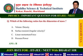 बुद्धा साइन्स एंड टेक्निकल इंस्टीट्यूट
Buddha Science & Technical Institute
Kokar, Ranchi, Jharkhand
JOIN BSTI FOR : IIT-JEE / NEET With BHARAT SIR
PHYSICS : IMPORTANT QUESTION FOR IIT-JEE / NEET
Q. Which of the following ratios has the dimension of mass ?
A. Volume /Density
B. Surface tension/(Angular velocity)2
C. Linear momentum/Force
D. Pressure/Power
ANS : B
V.V.I.
QUESTION
 