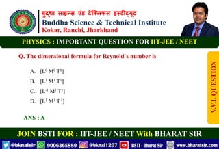 बुद्धा साइन्स एंड टेक्निकल इंस्टीट्यूट
Buddha Science & Technical Institute
Kokar, Ranchi, Jharkhand
JOIN BSTI FOR : IIT-JEE / NEET With BHARAT SIR
PHYSICS : IMPORTANT QUESTION FOR IIT-JEE / NEET
Q. The dimensional formula for Reynold`s number is
A. [L0 M0 T0]
B. [L1 M1 T1]
C. [L-1 M1 T1]
D. [L1 M1 T-1]
ANS : A
V.V.I.
QUESTION
 