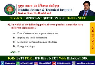 बुद्धा साइन्स एंड टेक्निकल इंस्टीट्यूट
Buddha Science & Technical Institute
Kokar, Ranchi, Jharkhand
JOIN BSTI FOR : IIT-JEE / NEET With BHARAT SIR
PHYSICS : IMPORTANT QUESTION FOR IIT-JEE / NEET
Q. In which of the following pairs, the two physical quantities have
different dimensions ?
A. Planck`s constant and angular momentum
B. Impulse and linear momentum
C. Moment of inertia and moment of a force
D. Energy and torque
ANS : C
V.V.I.
QUESTION
 