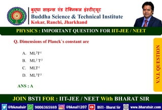 बुद्धा साइन्स एंड टेक्निकल इंस्टीट्यूट
Buddha Science & Technical Institute
Kokar, Ranchi, Jharkhand
JOIN BSTI FOR : IIT-JEE / NEET With BHARAT SIR
PHYSICS : IMPORTANT QUESTION FOR IIT-JEE / NEET
Q. Dimensions of Planck`s constant are
A. ML2T-1
B. ML2 T-3
C. MLT-1
D. ML3T-3
ANS : A
V.V.I.
QUESTION
 