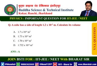 बुद्धा साइन्स एंड टेक्निकल इंस्टीट्यूट
Buddha Science & Technical Institute
Kokar, Ranchi, Jharkhand
JOIN BSTI FOR : IIT-JEE / NEET With BHARAT SIR
PHYSICS : IMPORTANT QUESTION FOR IIT-JEE / NEET
Q. A cube has a side of length 1.2 x 10-2 m. Calculate its volume
A. 1.7 x 10-6 m3
B. 1.73 x 10-6 m3
C. 1.70 x 10-6 m3
D. 1.732 x 10-6 m3
ANS : A
V.V.I.
QUESTION
 