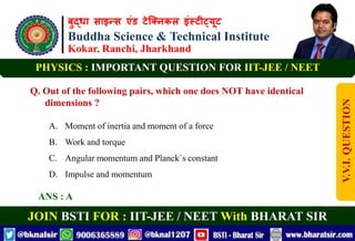 बुद्धा साइन्स एंड टेक्निकल इंस्टीट्यूट
Buddha Science & Technical Institute
Kokar, Ranchi, Jharkhand
JOIN BSTI FOR : IIT-JEE / NEET With BHARAT SIR
PHYSICS : IMPORTANT QUESTION FOR IIT-JEE / NEET
Q. Out of the following pairs, which one does NOT have identical
dimensions ?
A. Moment of inertia and moment of a force
B. Work and torque
C. Angular momentum and Planck`s constant
D. Impulse and momentum
ANS : A
V.V.I.
QUESTION
 