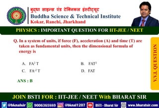 बुद्धा साइन्स एंड टेक्निकल इंस्टीट्यूट
Buddha Science & Technical Institute
Kokar, Ranchi, Jharkhand
JOIN BSTI FOR : IIT-JEE / NEET With BHARAT SIR
PHYSICS : IMPORTANT QUESTION FOR IIT-JEE / NEET
Q. In a system of units, if force (F), acceleration (A) and time (T) are
taken as fundamental units, then the dimensional formula of
energy is
A. FA2 T B. FAT2
C. FA-2 T D. FAT
ANS : B
V.V.I.
QUESTION
 