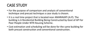 CASE STUDY
• For the purpose of comparison and analysis of conventional
technique and precast technique a case study is chosen.
• It is a real time project that is located near AMARAVATI (A.P). The
building is A Residential Building Being Constructed by Govt of AP For
Poor People Under NTR Housing Scheme.
• Cost estimation and scheduling will be done for the same building for
both precast construction and conventional construction.
 