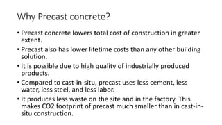 Why Precast concrete?
• Precast concrete lowers total cost of construction in greater
extent.
• Precast also has lower lifetime costs than any other building
solution.
• It is possible due to high quality of industrially produced
products.
• Compared to cast-in-situ, precast uses less cement, less
water, less steel, and less labor.
• It produces less waste on the site and in the factory. This
makes CO2 footprint of precast much smaller than in cast-in-
situ construction.
 