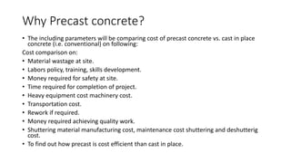 Why Precast concrete?
• The including parameters will be comparing cost of precast concrete vs. cast in place
concrete (i.e. conventional) on following:
Cost comparison on:
• Material wastage at site.
• Labors policy, training, skills development.
• Money required for safety at site.
• Time required for completion of project.
• Heavy equipment cost machinery cost.
• Transportation cost.
• Rework if required.
• Money required achieving quality work.
• Shuttering material manufacturing cost, maintenance cost shuttering and deshutterig
cost.
• To find out how precast is cost efficient than cast in place.
 