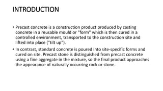 INTRODUCTION
• Precast concrete is a construction product produced by casting
concrete in a reusable mould or "form" which is then cured in a
controlled environment, transported to the construction site and
lifted into place ("tilt up").
• In contrast, standard concrete is poured into site-specific forms and
cured on site. Precast stone is distinguished from precast concrete
using a fine aggregate in the mixture, so the final product approaches
the appearance of naturally occurring rock or stone.
 