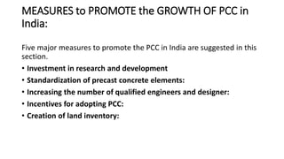 MEASURES to PROMOTE the GROWTH OF PCC in
India:
Five major measures to promote the PCC in India are suggested in this
section.
• Investment in research and development
• Standardization of precast concrete elements:
• Increasing the number of qualified engineers and designer:
• Incentives for adopting PCC:
• Creation of land inventory:
 
