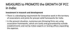 MEASURES to PROMOTE the GROWTH OF PCC
in India:
Investment in research and development
• There is a developing requirement for innovative work in the territory
of associations and joints for precast solid frameworks for India.
• In the present situation, numerous pre-throwing firms are using
association frameworks, which are costly and guaranteed by outside
establishments and not by Indian experts or testing offices expanding
the expense.
 