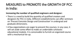 MEASURES to PROMOTE the GROWTH OF PCC
in India:
Increasing the number of qualified engineers and designer:
• There is a need to build the quantity of qualified creators and
designers for PCC in India. Different establishments can offer seminars
on 'Precast Concrete Design and Construction' in undergrad and
graduate dimensions.
• A few organizations are eager to present the courses; in any case, it
will set aside some effort to make an undeniable scholastic
educational module. It is conceivable to furnish an organized course
with a mechanical tie-up.
 