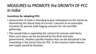 MEASURES to PROMOTE the GROWTH OF PCC
in India:
Incentives for adopting PCC:
• Government of India is intending to give motivations to the clients by
diminishing the Stamp Duty of current 7 percent to an ostensible
incentive for precast solid lodging ventures for LIG and EWS
gatherings.
• This would help in expanding the interest for precast solid items.
More such plans can be actualized by the focal and state
governments. Another parallel impetus that can be actualized is the
unwinding in the Excise Duty for PCC. In this manner, both interest
and supply would be boosted.
 