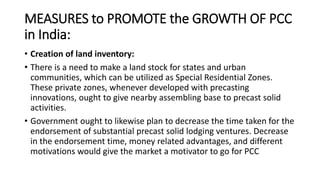 MEASURES to PROMOTE the GROWTH OF PCC
in India:
• Creation of land inventory:
• There is a need to make a land stock for states and urban
communities, which can be utilized as Special Residential Zones.
These private zones, whenever developed with precasting
innovations, ought to give nearby assembling base to precast solid
activities.
• Government ought to likewise plan to decrease the time taken for the
endorsement of substantial precast solid lodging ventures. Decrease
in the endorsement time, money related advantages, and different
motivations would give the market a motivator to go for PCC
 