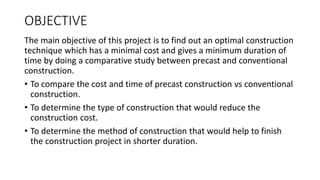 OBJECTIVE
The main objective of this project is to find out an optimal construction
technique which has a minimal cost and gives a minimum duration of
time by doing a comparative study between precast and conventional
construction.
• To compare the cost and time of precast construction vs conventional
construction.
• To determine the type of construction that would reduce the
construction cost.
• To determine the method of construction that would help to finish
the construction project in shorter duration.
 