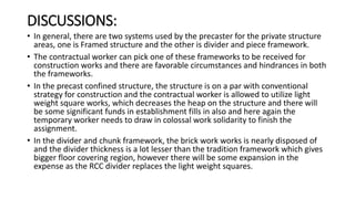 DISCUSSIONS:
• In general, there are two systems used by the precaster for the private structure
areas, one is Framed structure and the other is divider and piece framework.
• The contractual worker can pick one of these frameworks to be received for
construction works and there are favorable circumstances and hindrances in both
the frameworks.
• In the precast confined structure, the structure is on a par with conventional
strategy for construction and the contractual worker is allowed to utilize light
weight square works, which decreases the heap on the structure and there will
be some significant funds in establishment fills in also and here again the
temporary worker needs to draw in colossal work solidarity to finish the
assignment.
• In the divider and chunk framework, the brick work works is nearly disposed of
and the divider thickness is a lot lesser than the tradition framework which gives
bigger floor covering region, however there will be some expansion in the
expense as the RCC divider replaces the light weight squares.
 
